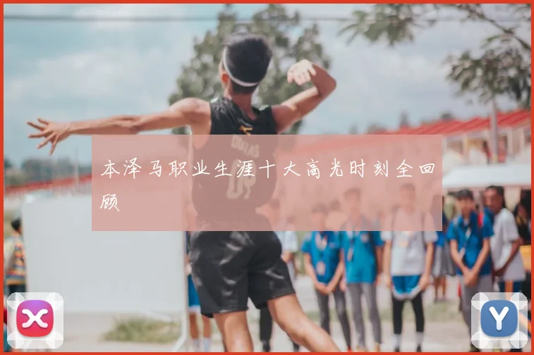 本泽马职业生涯十大高光时刻全回顾