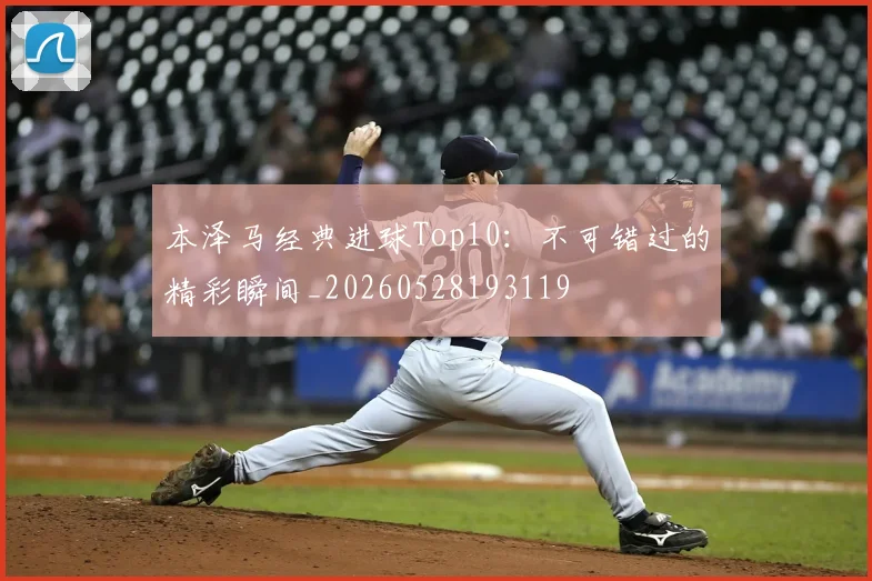 本泽马经典进球Top10：不可错过的精彩瞬间_20260528193119