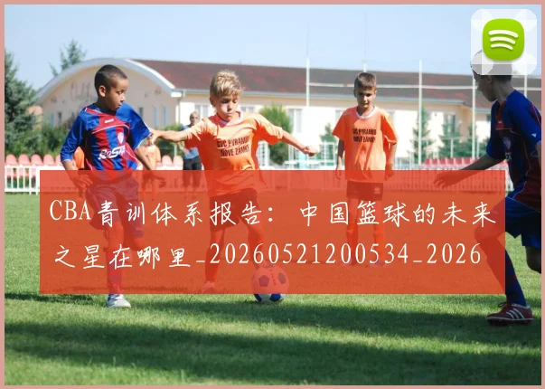CBA青训体系报告：中国篮球的未来之星在哪里_20260521200534_20260606165319