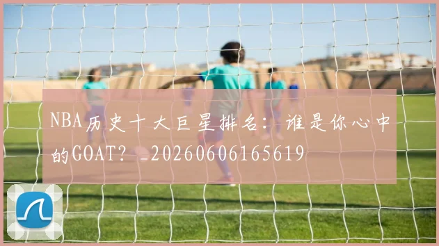NBA历史十大巨星排名：谁是你心中的GOAT？_20260606165619