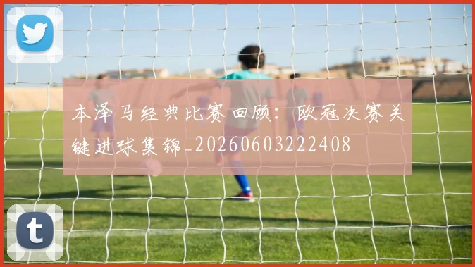 本泽马经典比赛回顾：欧冠决赛关键进球集锦_20260603222408