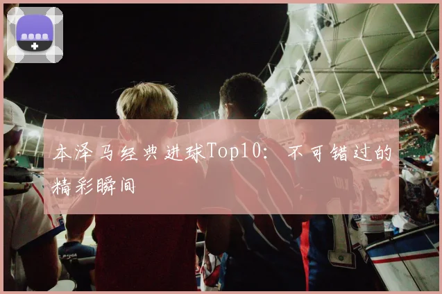 本泽马经典进球Top10：不可错过的精彩瞬间