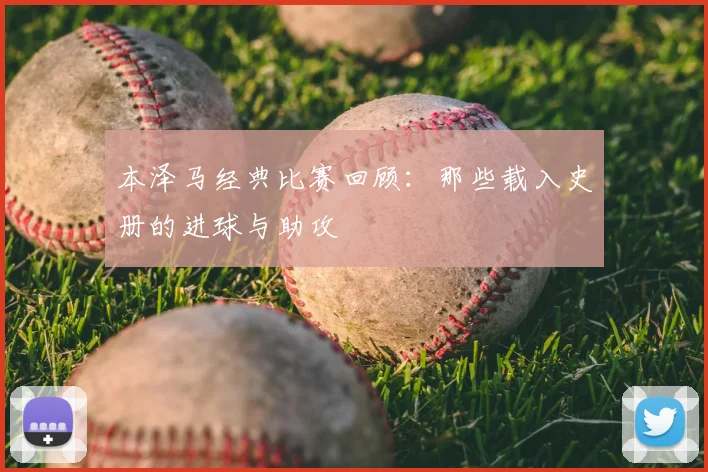 本泽马经典比赛回顾:那些载入史册的进球与助攻
