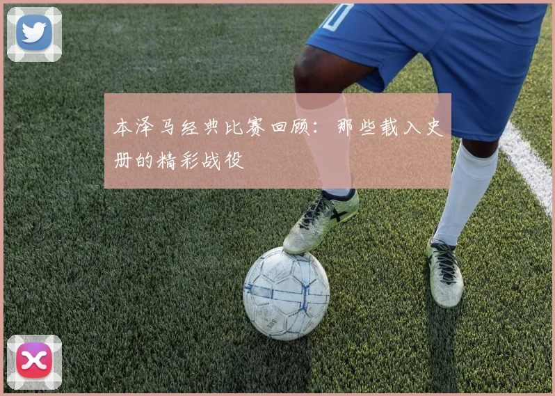 本泽马经典比赛回顾：那些载入史册的精彩战役