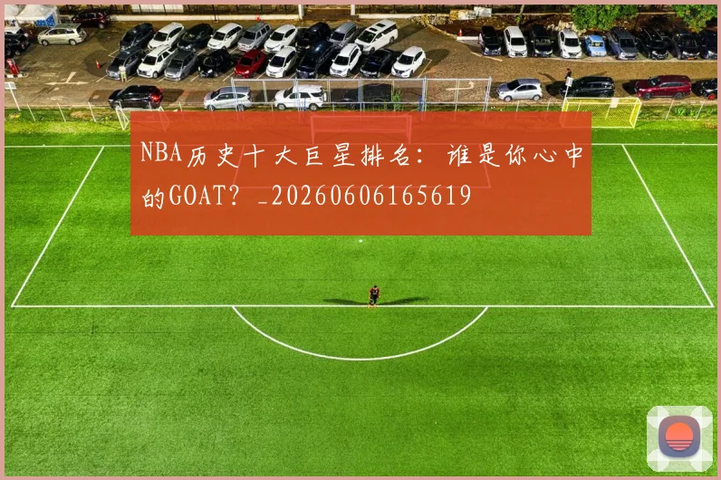 NBA历史十大巨星排名：谁是你心中的GOAT？_20260606165619