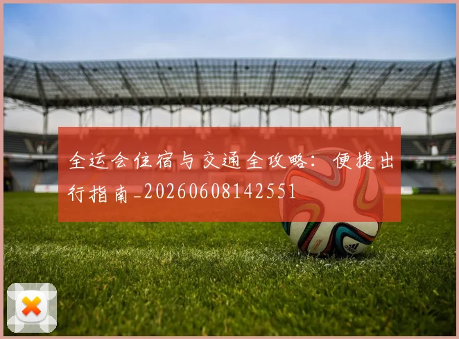 全运会住宿与交通全攻略:便捷出行指南_20260608142551