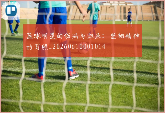 篮球明星的伤病与归来：坚韧精神的写照_20260610001014